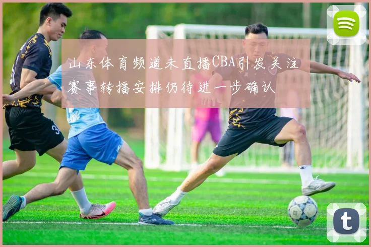 山东体育频道未直播CBA引发关注 赛事转播安排仍待进一步确认