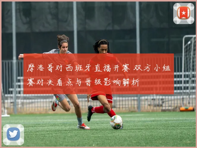 摩洛哥对西班牙直播开赛 双方小组赛对决看点与晋级影响解析