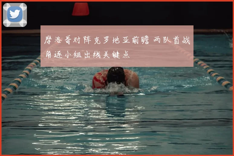 摩洛哥对阵克罗地亚前瞻 两队首战角逐小组出线关键点