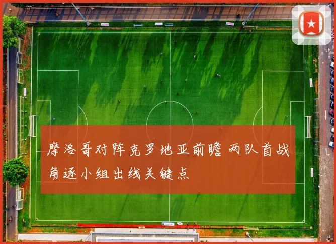 摩洛哥对阵克罗地亚前瞻 两队首战角逐小组出线关键点