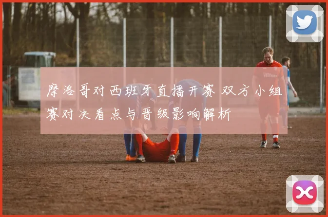 摩洛哥对西班牙直播开赛 双方小组赛对决看点与晋级影响解析